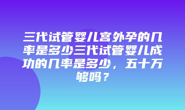 三代试管婴儿宫外孕的几率是多少三代试管婴儿成功的几率是多少，五十万够吗？