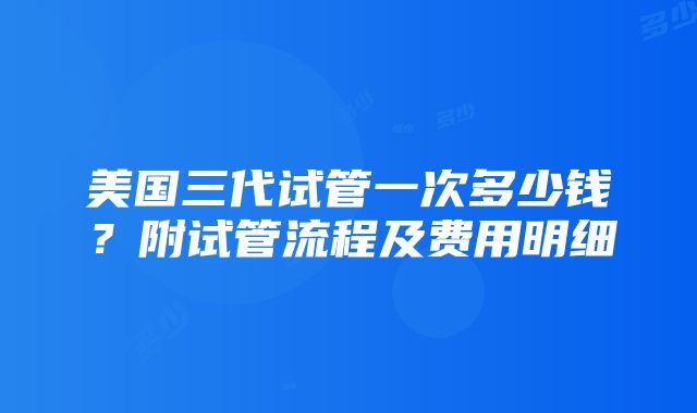 美国三代试管一次多少钱？附试管流程及费用明细