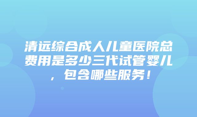 清远综合成人儿童医院总费用是多少三代试管婴儿，包含哪些服务！