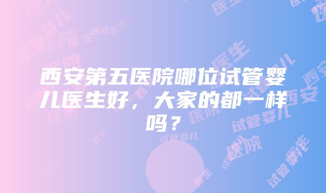 西安第五医院哪位试管婴儿医生好，大家的都一样吗？