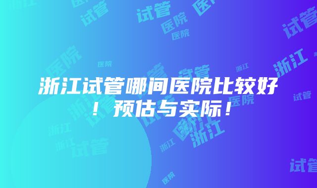 浙江试管哪间医院比较好！预估与实际！