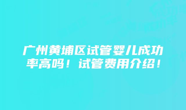 广州黄埔区试管婴儿成功率高吗！试管费用介绍！