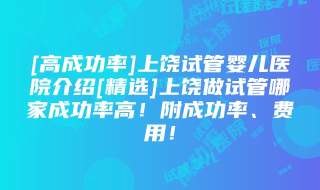 [高成功率]上饶试管婴儿医院介绍[精选]上饶做试管哪家成功率高！附成功率、费用！