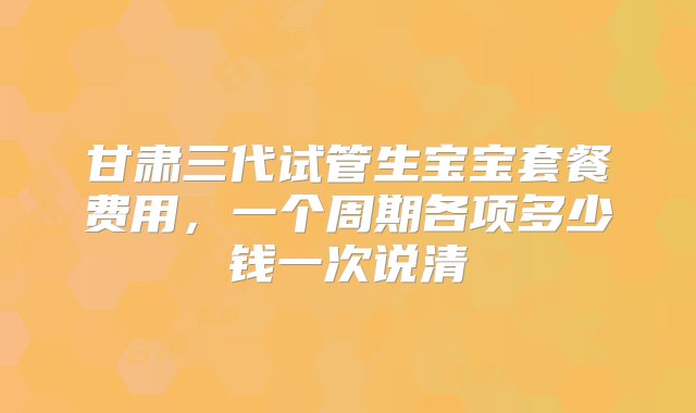 甘肃三代试管生宝宝套餐费用，一个周期各项多少钱一次说清