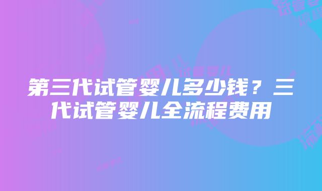 第三代试管婴儿多少钱？三代试管婴儿全流程费用