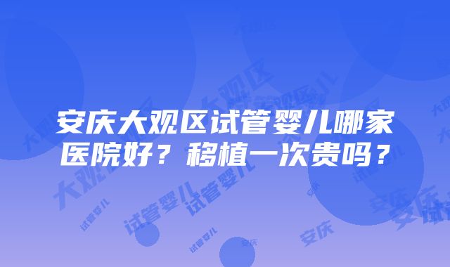 安庆大观区试管婴儿哪家医院好？移植一次贵吗？