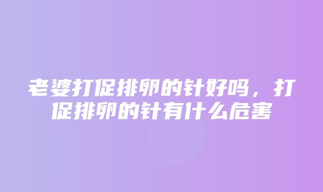 老婆打促排卵的针好吗，打促排卵的针有什么危害