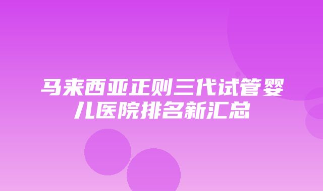 马来西亚正则三代试管婴儿医院排名新汇总