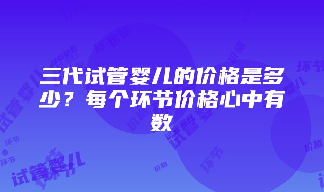 三代试管婴儿的价格是多少？每个环节价格心中有数