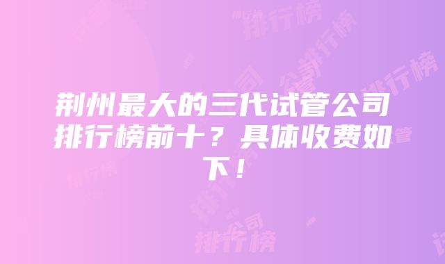 荆州最大的三代试管公司排行榜前十？具体收费如下！