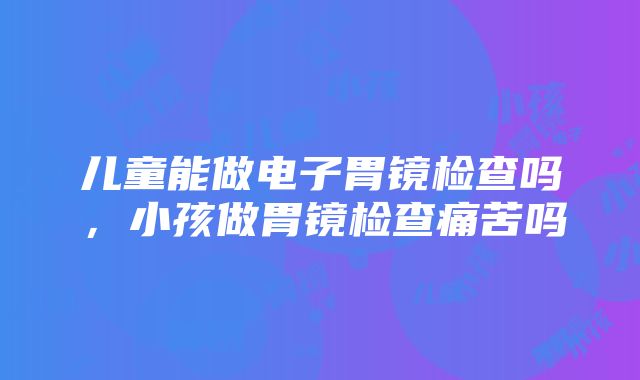 儿童能做电子胃镜检查吗，小孩做胃镜检查痛苦吗