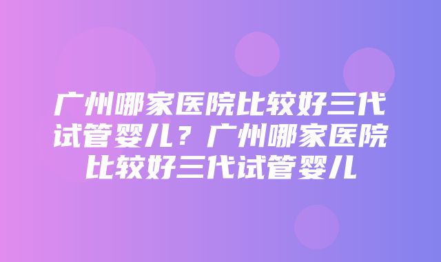 广州哪家医院比较好三代试管婴儿？广州哪家医院比较好三代试管婴儿