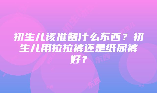 初生儿该准备什么东西？初生儿用拉拉裤还是纸尿裤好？