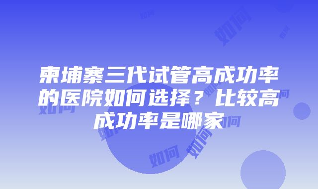 柬埔寨三代试管高成功率的医院如何选择？比较高成功率是哪家