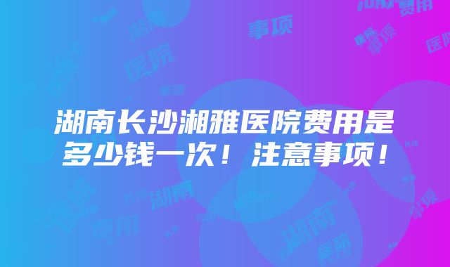 湖南长沙湘雅医院费用是多少钱一次！注意事项！