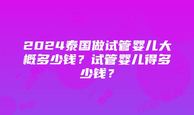 2024泰国做试管婴儿大概多少钱？试管婴儿得多少钱？