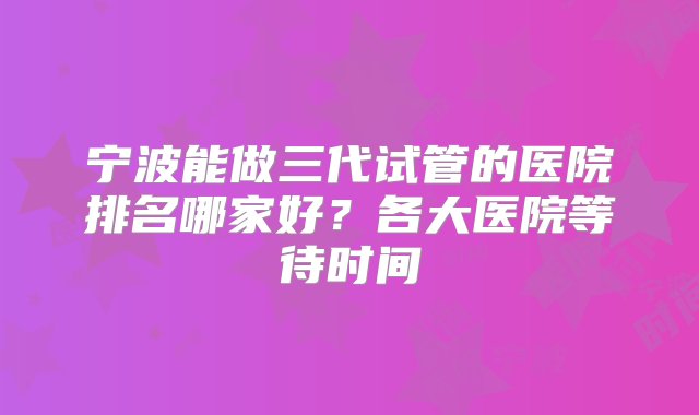 宁波能做三代试管的医院排名哪家好？各大医院等待时间