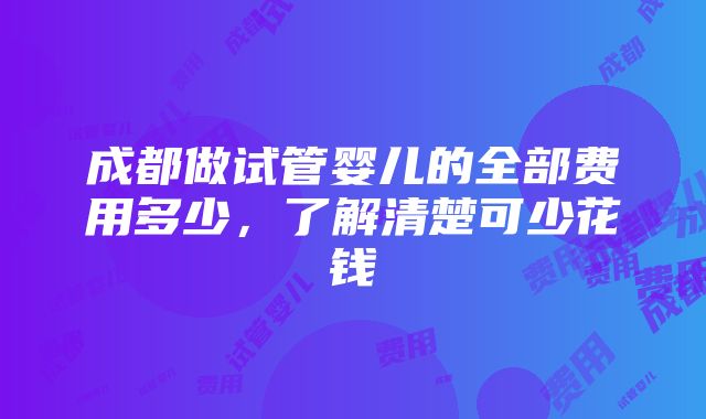 成都做试管婴儿的全部费用多少，了解清楚可少花钱