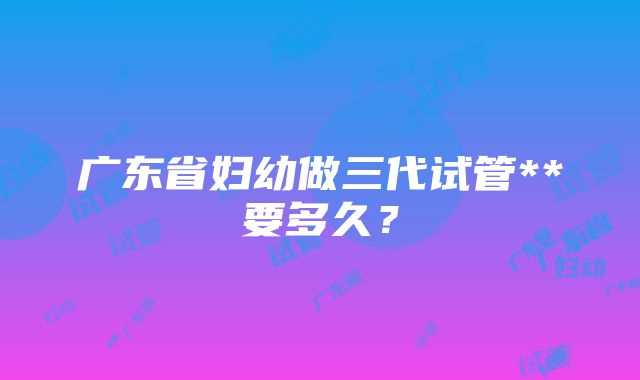 广东省妇幼做三代试管**要多久？