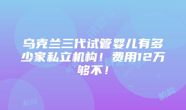 乌克兰三代试管婴儿有多少家私立机构！费用12万够不！