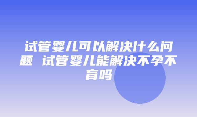 试管婴儿可以解决什么问题 试管婴儿能解决不孕不育吗