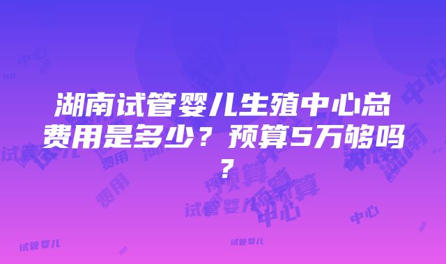 湖南试管婴儿生殖中心总费用是多少？预算5万够吗？