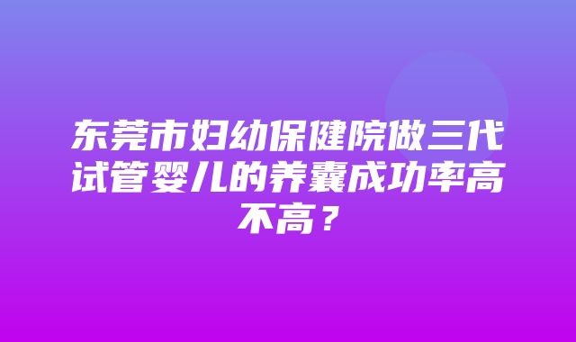 东莞市妇幼保健院做三代试管婴儿的养囊成功率高不高？