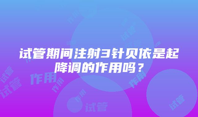 试管期间注射3针贝依是起降调的作用吗？