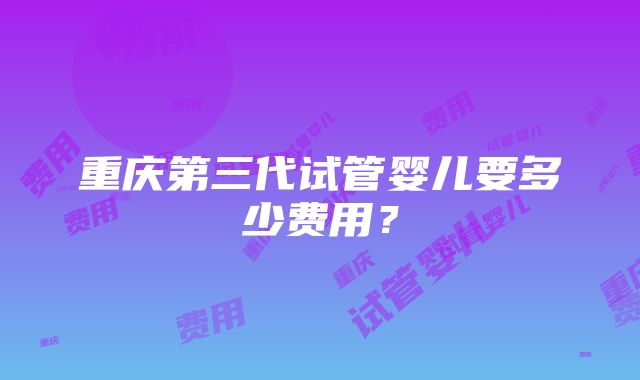 重庆第三代试管婴儿要多少费用？