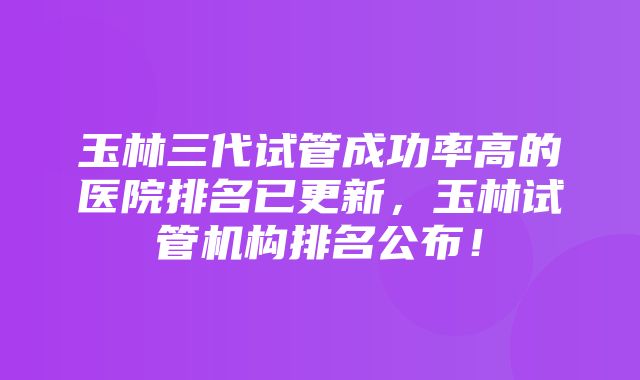 玉林三代试管成功率高的医院排名已更新，玉林试管机构排名公布！