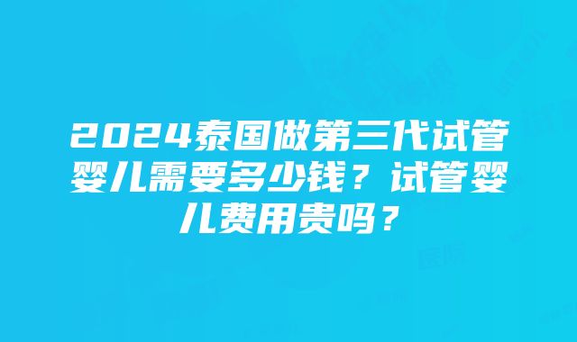 2024泰国做第三代试管婴儿需要多少钱？试管婴儿费用贵吗？