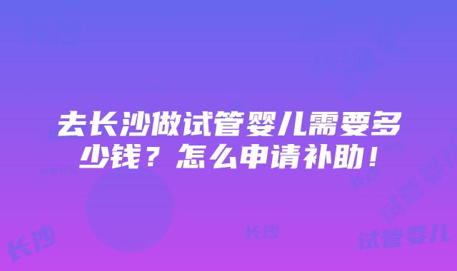 去长沙做试管婴儿需要多少钱？怎么申请补助！