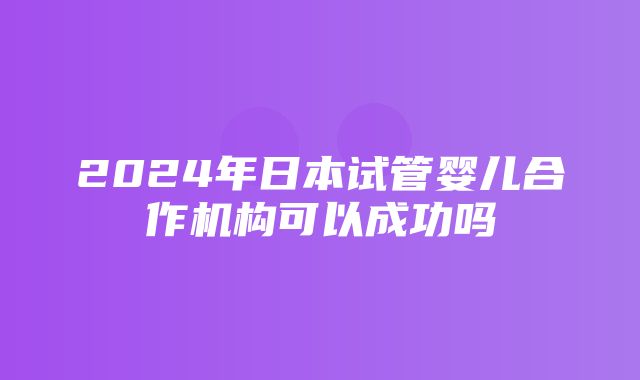 2024年日本试管婴儿合作机构可以成功吗