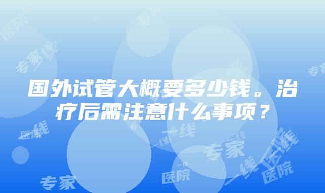 国外试管大概要多少钱。治疗后需注意什么事项？