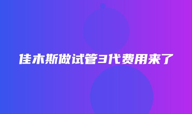 佳木斯做试管3代费用来了