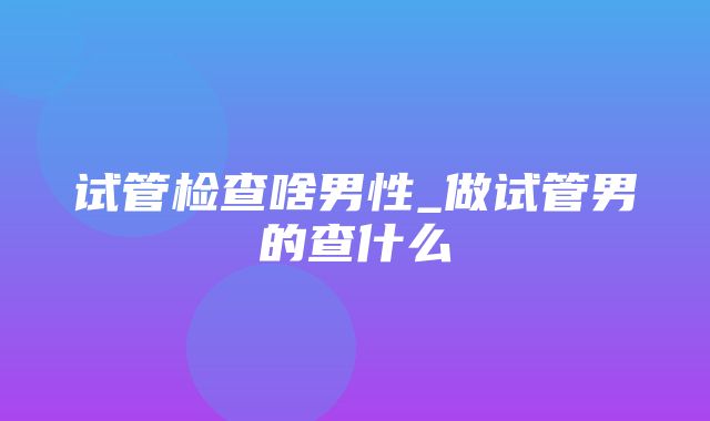 试管检查啥男性_做试管男的查什么