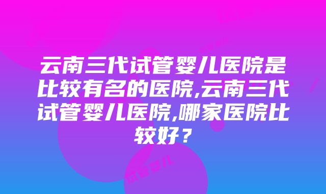 云南三代试管婴儿医院是比较有名的医院,云南三代试管婴儿医院,哪家医院比较好？