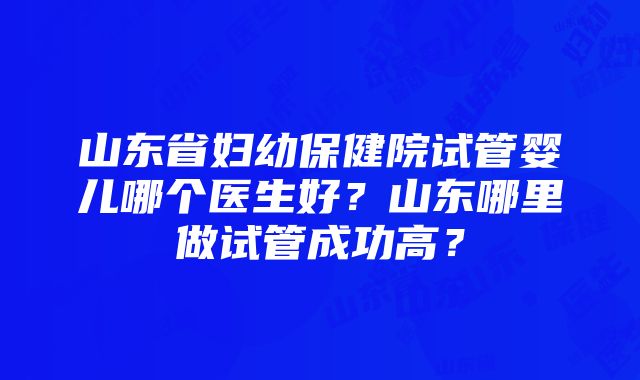 山东省妇幼保健院试管婴儿哪个医生好？山东哪里做试管成功高？