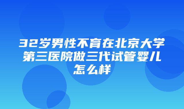 32岁男性不育在北京大学第三医院做三代试管婴儿怎么样