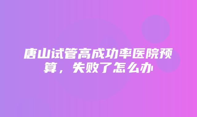 唐山试管高成功率医院预算，失败了怎么办