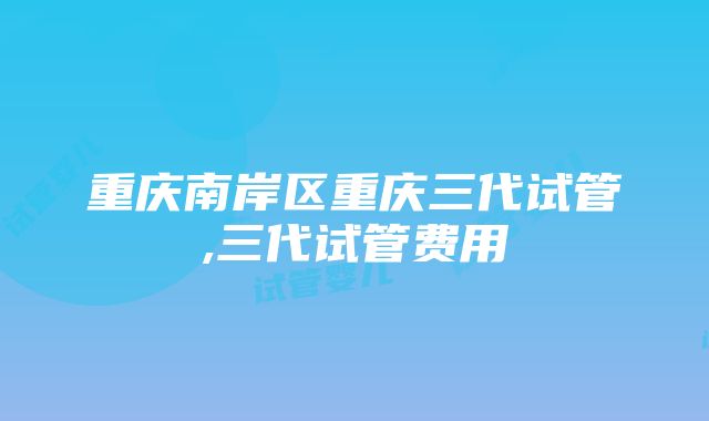 重庆南岸区重庆三代试管,三代试管费用