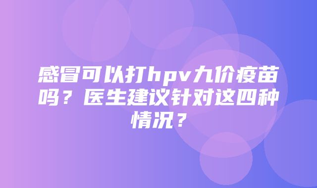 感冒可以打hpv九价疫苗吗？医生建议针对这四种情况？