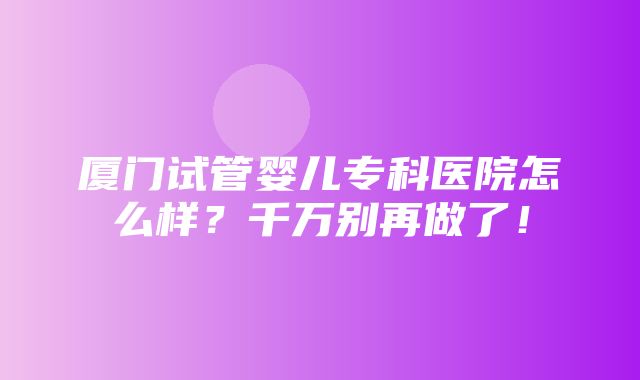 厦门试管婴儿专科医院怎么样？千万别再做了！