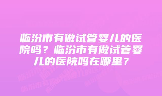 临汾市有做试管婴儿的医院吗？临汾市有做试管婴儿的医院吗在哪里？