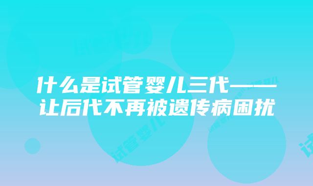 什么是试管婴儿三代——让后代不再被遗传病困扰