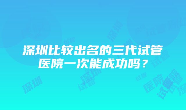 深圳比较出名的三代试管医院一次能成功吗？