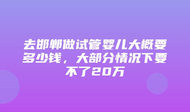 去邯郸做试管婴儿大概要多少钱，大部分情况下要不了20万