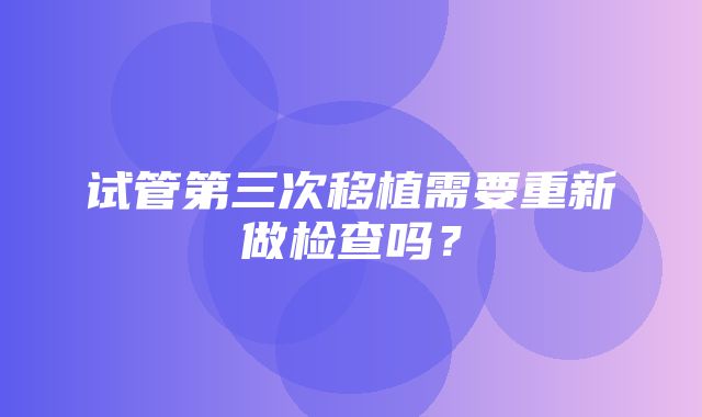 试管第三次移植需要重新做检查吗？