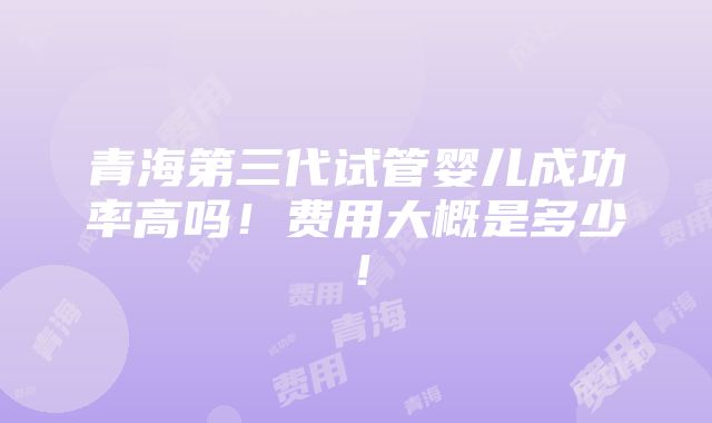 青海第三代试管婴儿成功率高吗！费用大概是多少！