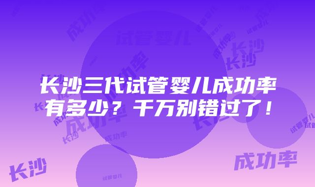 长沙三代试管婴儿成功率有多少？千万别错过了！